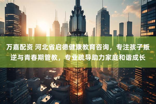 万嘉配资 河北省启德健康教育咨询，专注孩子叛逆与青春期管教，专业疏导助力家庭和谐成长