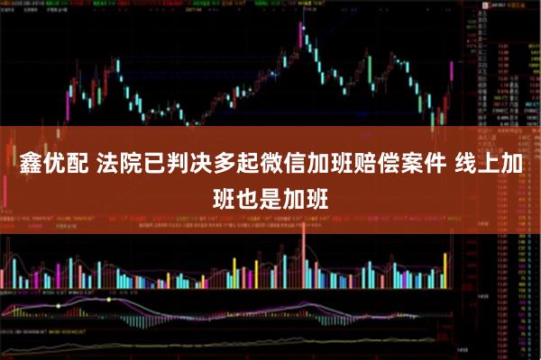 鑫优配 法院已判决多起微信加班赔偿案件 线上加班也是加班