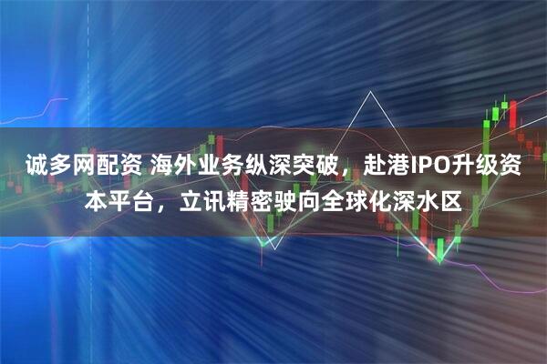 诚多网配资 海外业务纵深突破，赴港IPO升级资本平台，立讯精密驶向全球化深水区