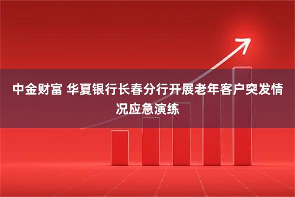 中金财富 华夏银行长春分行开展老年客户突发情况应急演练