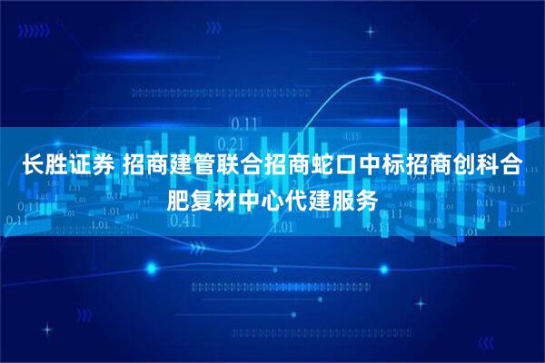 长胜证券 招商建管联合招商蛇口中标招商创科合肥复材中心代建服务