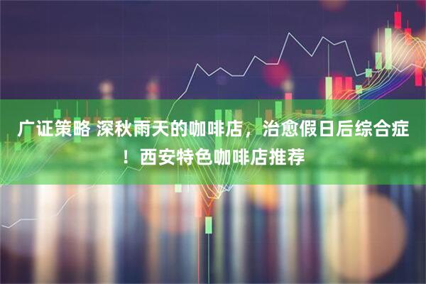 广证策略 深秋雨天的咖啡店，治愈假日后综合症！西安特色咖啡店推荐